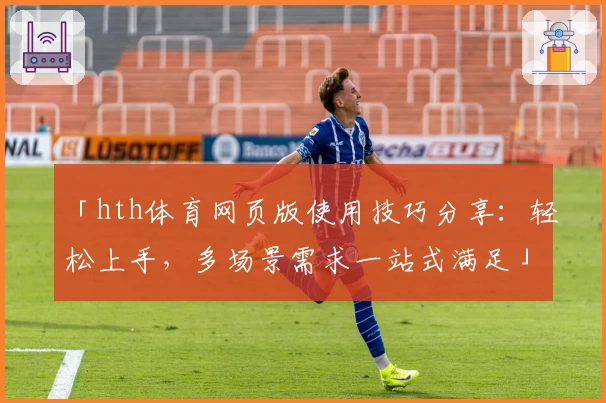 「hth体育网页版使用技巧分享：轻松上手，多场景需求一站式满足」