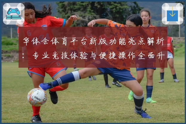 华体会体育平台新版功能亮点解析：专业竞技体验与便捷操作全面升级