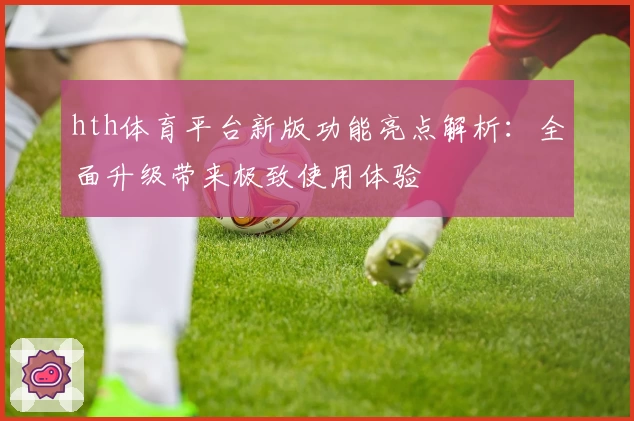 hth体育平台新版功能亮点解析：全面升级带来极致使用体验